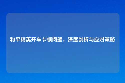和平精英开车卡顿问题，深度剖析与应对策略