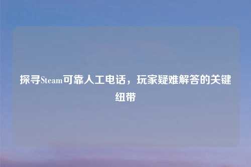 探寻Steam可靠人工电话，玩家疑难解答的关键纽带