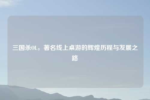 三国杀OL，著名线上桌游的辉煌历程与发展之路