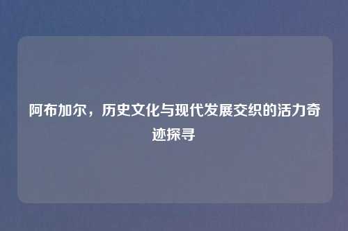 阿布加尔,历史文化与现代发展交织的活力奇迹探寻