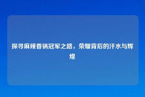 探寻麻辣香锅冠军之路,荣耀背后的汗水与辉煌