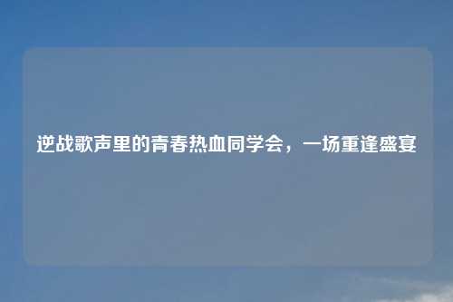 逆战歌声里的青春热血同学会，一场重逢盛宴