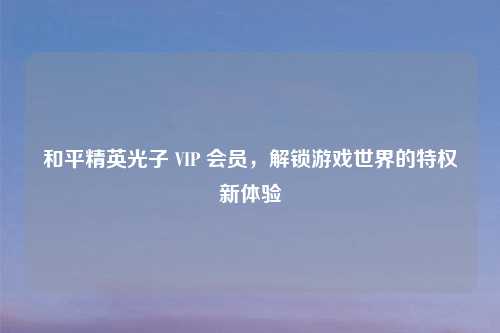 和平精英光子 VIP 会员，解锁游戏世界的特权新体验