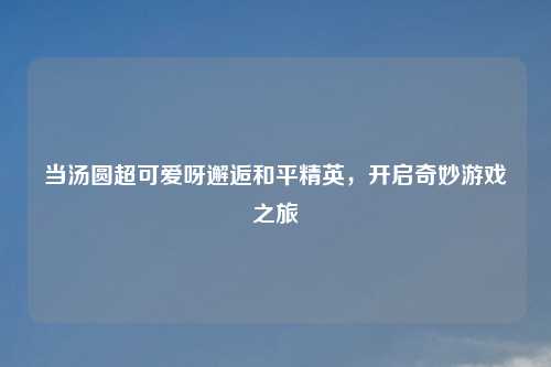 当汤圆超可爱呀邂逅和平精英，开启奇妙游戏之旅