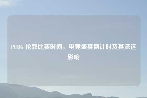 PUBG 伦敦比赛时间，电竞盛宴倒计时及其深远影响