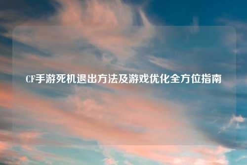 CF手游死机退出方法及游戏优化全方位指南