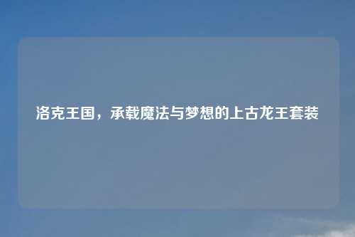 洛克王国，承载魔法与梦想的上古龙王套装