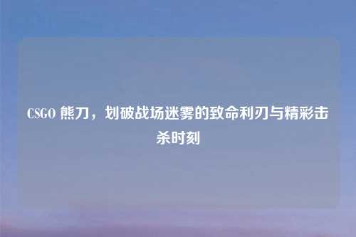CSGO 熊刀，划破战场迷雾的致命利刃与精彩击杀时刻