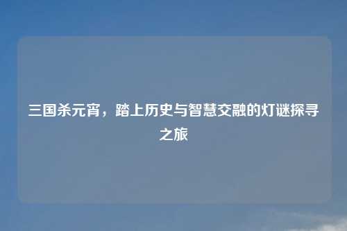 三国杀元宵，踏上历史与智慧交融的灯谜探寻之旅