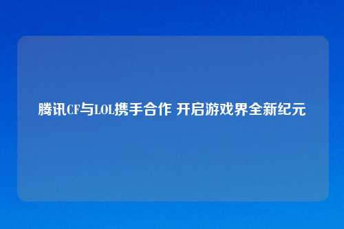 腾讯CF与LOL携手合作 开启游戏界全新纪元
