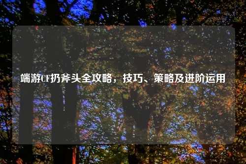 端游CF扔斧头全攻略，技巧、策略及进阶运用