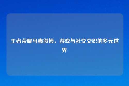 王者荣耀马鑫微博，游戏与社交交织的多元世界