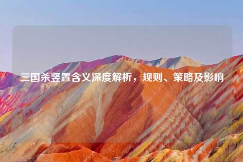 三国杀竖置含义深度解析，规则、策略及影响