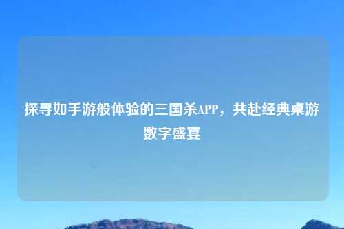 探寻如手游般体验的三国杀APP，共赴经典桌游数字盛宴