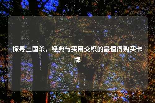 探寻三国杀，经典与实用交织的最值得购买卡牌