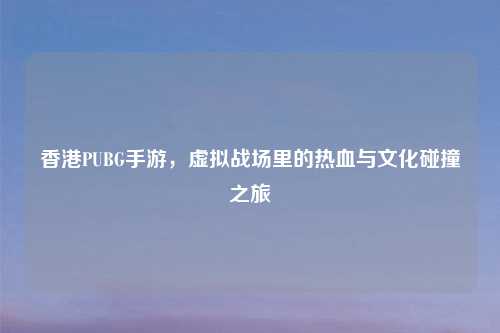 香港PUBG手游，虚拟战场里的热血与文化碰撞之旅