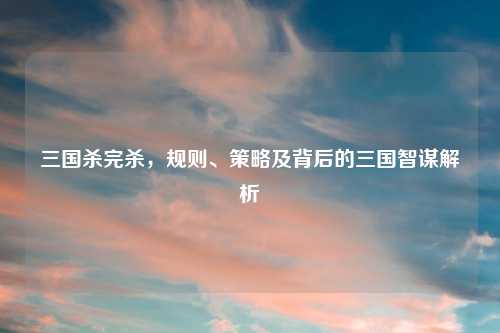 三国杀完杀，规则、策略及背后的三国智谋解析