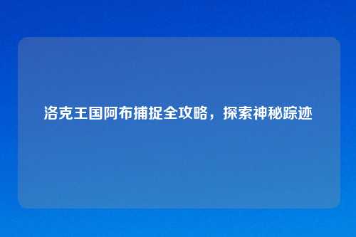 洛克王国阿布捕捉全攻略，探索神秘踪迹