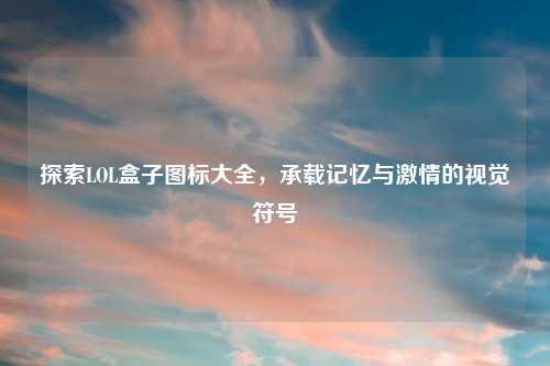 探索LOL盒子图标大全，承载记忆与激情的视觉符号