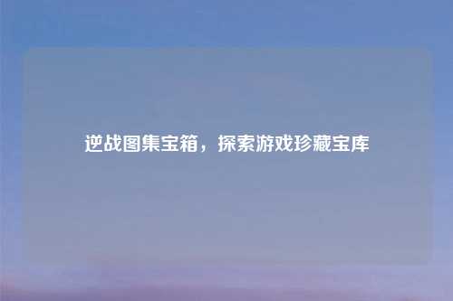 逆战图集宝箱，探索游戏珍藏宝库