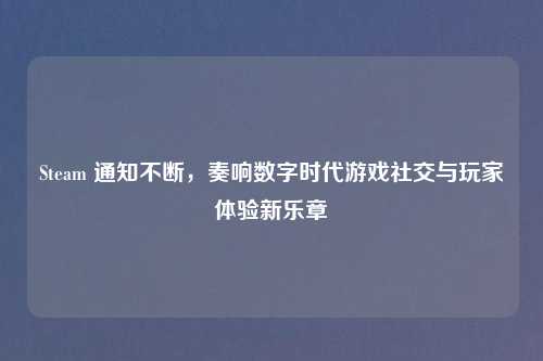 Steam 通知不断，奏响数字时代游戏社交与玩家体验新乐章