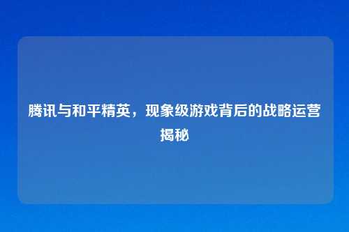 腾讯与和平精英，现象级游戏背后的战略运营揭秘
