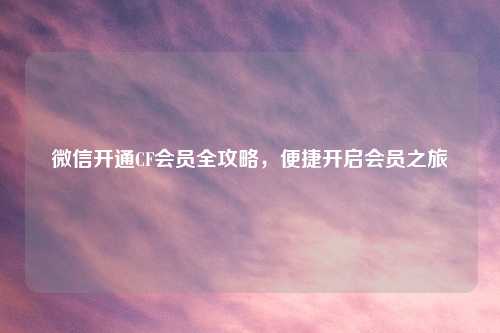 微信开通CF会员全攻略，便捷开启会员之旅