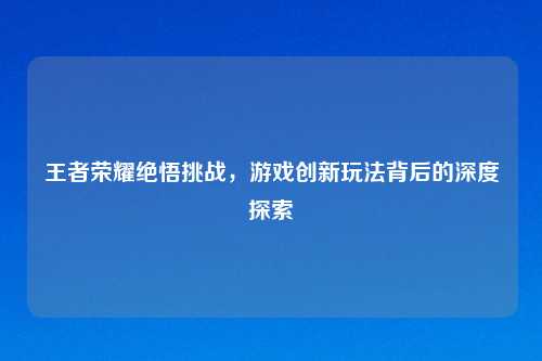 王者荣耀绝悟挑战，游戏创新玩法背后的深度探索