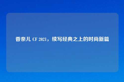 香奈儿 CF 2021，续写经典之上的时尚新篇