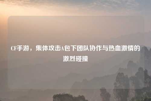 CF手游，集体攻击A包下团队协作与热血激情的激烈碰撞