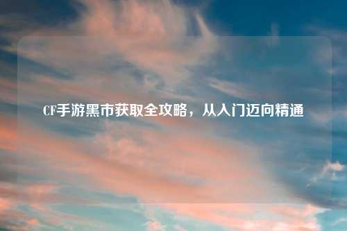 CF手游黑市获取全攻略，从入门迈向精通