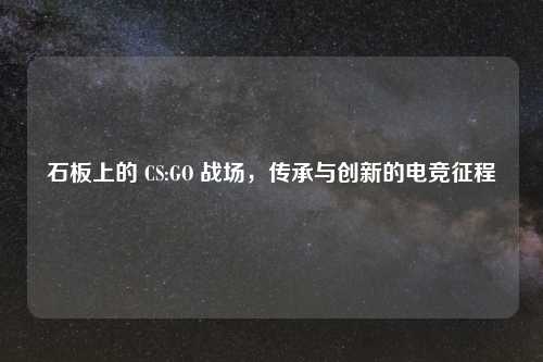石板上的 CS:GO 战场，传承与创新的电竞征程