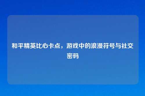 和平精英比心卡点，游戏中的浪漫符号与社交密码