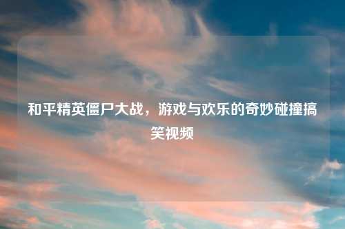 和平精英僵尸大战，游戏与欢乐的奇妙碰撞搞笑视频