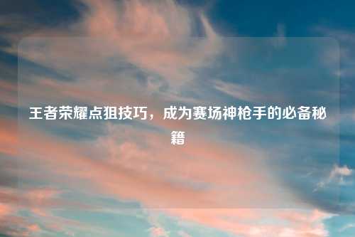 王者荣耀点狙技巧，成为赛场神枪手的必备秘籍