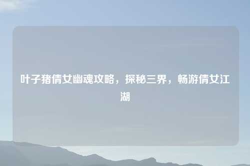 叶子猪倩女幽魂攻略，探秘三界，畅游倩女江湖