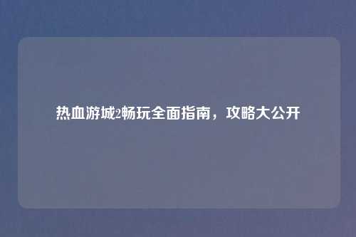 热血游城2畅玩全面指南，攻略大公开