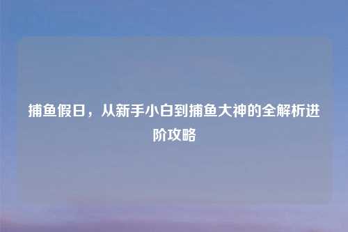 捕鱼假日，从新手小白到捕鱼大神的全解析进阶攻略