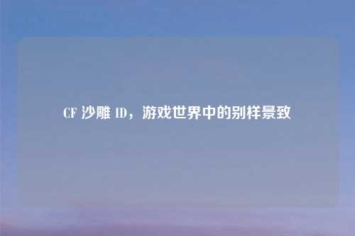 CF 沙雕 ID，游戏世界中的别样景致