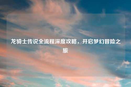 龙骑士传说全流程深度攻略，开启梦幻冒险之旅