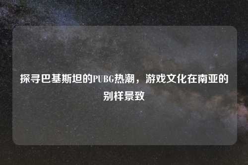 探寻巴基斯坦的PUBG热潮，游戏文化在南亚的别样景致