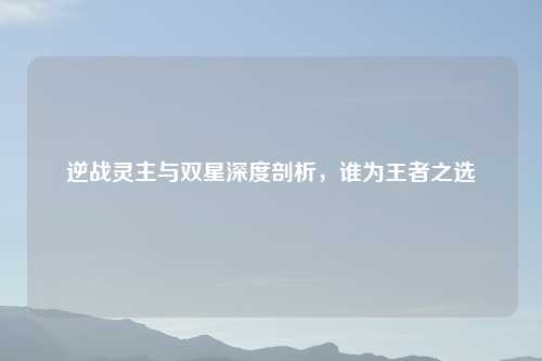 逆战灵主与双星深度剖析，谁为王者之选