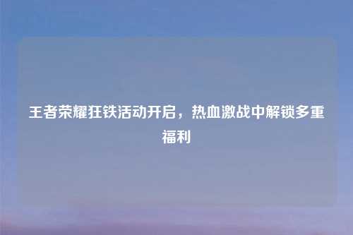 王者荣耀狂铁活动开启，热血激战中解锁多重福利