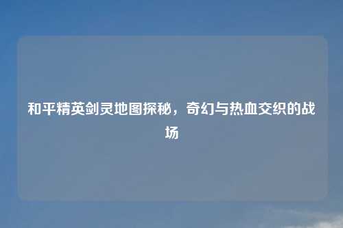 和平精英剑灵地图探秘，奇幻与热血交织的战场