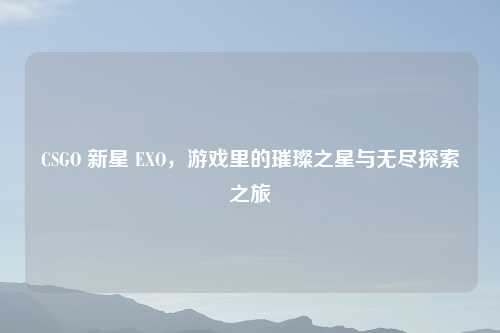 CSGO 新星 EXO，游戏里的璀璨之星与无尽探索之旅