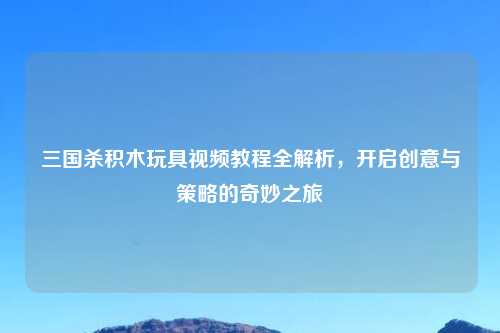 三国杀积木玩具视频教程全解析，开启创意与策略的奇妙之旅