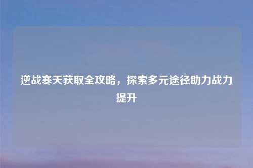 逆战寒天获取全攻略，探索多元途径助力战力提升