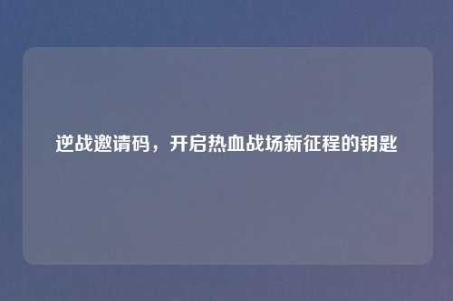 逆战邀请码，开启热血战场新征程的钥匙