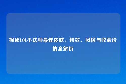 探秘LOL小法师最佳皮肤，特效、风格与收藏价值全解析