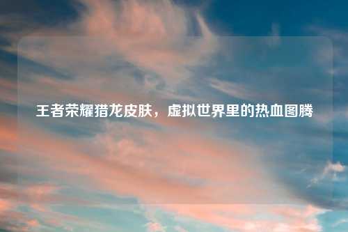 王者荣耀猎龙皮肤，虚拟世界里的热血图腾